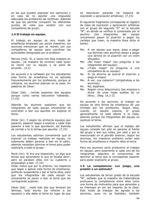 94
en las que pueden expresar sus opiniones y
en caso de no aportar una respuesta
adecuada los profesores las rectifican. Además
de que les permite compartir los diferentes
puntos de vista que existen con sus
compañeros de grupo.
1.4 El trabajo en equipo.
El trabajo en equipo es otro modo de
enseñanza empleado por pocos maestros; los
alumnos mencionan que se reúnen con sus
compañeros de equipo para coordinar las
actividades designadas por el profesor:
Marcos (md): Sí, a veces nos deja trabajos en
equipo… (la maestra de civismo) cada quien
se reúne con su equipo y se pone de
acuerdo… (4,2)
De acuerdo a lo señalado por los estudiantes
esta forma de enseñanza no es aplicada
frecuentemente por los profesores, porque al
utilizarla, los alumnos platican en la clase. En
palabras de César:
César (bd): …nomás pasamos dos equipos
porque como varios estuvieron hablando…
(7,15)
Además los alumnos sostienen que los
integrantes de cada equipo únicamente se
concretan a leer sus apuntes sin explicar el
tema:
Omar (br): Y según los primeros equipos que
pasaron, pasaron según a explicar y nada más
pasaron a leer lo que apuntaron, así leyendo
de corrido y tú lo tenías que apuntar. (7,15)
Los estudiantes estiman conveniente que al
exponer un trabajo realizado en equipo, no
solamente deben pararse a leer en el salón,
además necesitan dominar el tema para poder
explicarlo a todo el grupo:
René (mr): Si era una exposición, yo digo que
tenías que aprenderte lo que te tocaba decir;
pero se paraban ellos con su cuaderno y
empezaban a leer. (7,15)
César indica que por lo anterior, los maestros
que llegar a aplicar esta forma de enseñanza,
prefieren suspenderla y dar el tema ellos, para
que los integrantes de cada equipo no
únicamente se paren a leer el tema que les
corresponde exponer:
César (bd): …nada más dijo que llevaran las
láminas, todo escrito (se refieren a los
equipos) y ella daba el tema en lugar de que
se estuvieran parando (la maestra de
expresión y apreciación artísticas). (7,15)
El siguiente fragmento corresponde al registro
de clase de expresión y apreciación artísticas
con el grupo de segundo “D” en la escuela
“M”, en donde se verifica lo comentado por el
alumno (los integrantes del equipo
únicamente pasan al pizarrón a pegar los
carteles que traen, la maestra Rosa dicta el
tema):
Ma: A ver equipo que sigue, pasa a pegar
sus láminas (dos alumnos pasan a pegar
una lámina en el pizarrón con un violín
dibujado).
Ma: ¿No traen mapa? (les pregunta a los
integrantes del equipo).
Aa: ¿Traes mapa? (le pregunta a una
compañera de su equipo).
Aa: Si (la alumna se acerca al pizarrón y
pega el mapa).
Ma: A ver, ¿ya copiaron? (dirigiéndose a los
alumnos).
Ao: No, espérese.
Ma: Región cinco Atlacomulco (les empieza a
dictar de unas hojas sueltas de un
libro)… (Reg. 14,1-2)
De acuerdo a los alumnos, el trabajo en
equipo es otra forma de enseñanza de uso
limitado por los profesores. Según ellos,
cuando un equipo expone, el grupo
generalmente no está atento a la clase,
además porque los integrantes del equipo no
explican el tema.
Los estudiantes afirman que el trabajo del
equipo consiste tan sólo en pararse al frente
del grupo y leer sus notas, por esto y por lo
mencionado en el párrafo anterior, según los
alumnos, los maestros prefieren evitar esta
forma de enseñanza e impartir ellos el tema.
Para los alumnos sería productivo el trabajo
en equipo, pero solamente si cada uno de los
integrantes adquiera el compromiso de
dominar el tema que le corresponde exponer
para poder explicarlo al grupo.
1.5 La competencia: ¿un juego, una
presión o un estímulo?
Los estudiantes de tercer grado de la escuela
“M”, señalan que la maestra de matemáticas
promueve la competencia entre ellos como
una forma de motivarlos para que aprendan y
se interesen en ser las mejores de la clase.
Este modo de trabajar les agrada a los
alumnos, pues no se fastidian, también
 