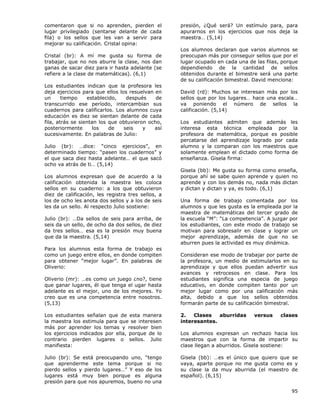 95
comentaron que si no aprenden, pierden el
lugar privilegiado (sentarse delante de cada
fila) o los sellos que les van a servir para
mejorar su calificación. Cristal opina:
Cristal (br): A mí me gusta su forma de
trabajar, que no nos aburre la clase, nos dan
ganas de sacar diez para ir hasta adelante (se
refiere a la clase de matemáticas). (6,1)
Los estudiantes indican que la profesora les
deja ejercicios para que ellos los resuelvan en
un tiempo establecido, después de
transcurrido ese período, intercambian sus
cuadernos para calificarlos. Los alumnos cuya
educación es diez se sientan delante de cada
fila, atrás se sientan los que obtuvieron ocho,
posteriormente los de seis y así
sucesivamente. En palabras de Julio:
Julio (br): …dice: “cinco ejercicios”, en
determinado tiempo: “pasen los cuadernos” y
el que saca diez hasta adelante… el que sacó
ocho va atrás de ti… (5,14)
Los alumnos expresan que de acuerdo a la
calificación obtenida la maestra les coloca
sellos en su cuaderno: a los que obtuvieron
diez de calificación, les registra tres sellos, a
los de ocho les anota dos sellos y a los de seis
les da un sello. Al respecto Julio sostiene:
Julio (br): …Da sellos de seis para arriba, de
seis da un sello, de ocho da dos sellos, de diez
da tres sellos… esa es la presión muy buena
que da la maestra. (5,14)
Para los alumnos esta forma de trabajo es
como un juego entre ellos, en donde compiten
para obtener “mejor lugar”. En palabras de
Oliverio:
Oliverio (mr): …es como un juego ¿no?, tiene
que ganar lugares, él que tenga el ugar hasta
adelante es el mejor, uno de los mejores. Yo
creo que es una competencia entre nosotros.
(5,13)
Los estudiantes señalan que de esta manera
la maestra los estimula para que se interesen
más por aprender los temas y resolver bien
los ejercicios indicados por ella, porque de lo
contrario pierden lugares o sellos. Julio
manifiesta:
Julio (br): Se está preocupando uno, “tengo
que aprenderme este tema porque si no
pierdo sellos y pierdo lugares…” Y eso de los
lugares está muy bien porque es alguna
presión para que nos apuremos, bueno no una
presión, ¿Qué será? Un estímulo para, para
apurarnos en los ejercicios que nos deja la
maestra… (5,14)
Los alumnos declaran que varios alumnos se
preocupan más por conseguir sellos que por el
lugar ocupado en cada una de las filas, porque
dependiendo de la cantidad de sellos
obtenidos durante el bimestre será una parte
de su calificación bimestral. David menciona:
David (rd): Muchos se interesan más por los
sellos que por los lugares… hace una escala…
va poniendo el número de sellos la
calificación. (5,14)
Los estudiantes admiten que además les
interesa esta técnica empleada por la
profesora de matemática, porque es posible
percatarse del aprendizaje logrado por cada
alumno y la comparan con los maestros que
solamente emplean el dictado como forma de
enseñanza. Gisela firma:
Gisela (bb): Me gusta su forma como enseña,
porque ahí se sabe quien aprende y quien no
aprende y con los demás no, nada más dictan
y dictan y dictan y ya, es todo. (6,1)
Una forma de trabajo comentada por los
alumnos y que les gusta es la empleada por la
maestra de matemáticas del tercer grado de
la escuela “M”: “La competencia”. A juzgar por
los estudiantes, con este modo de trabajo se
motivan para sobresalir en clase y lograr un
mejor aprendizaje, además de que no se
aburren pues la actividad es muy dinámica.
Consideran ese modo de trabajar por parte de
la profesora, un medio de estimularlos en su
aprendizaje y que ellos puedan advertir sus
avances y retrocesos en clase. Para los
estudiantes significa una especia de juego
educativo, en donde compiten tanto por un
mejor lugar como por una calificación más
alta, debido a que los sellos obtenidos
formarán parte de su calificación bimestral.
2. Clases aburridas versus clases
interesantes.
Los alumnos expresan un rechazo hacia los
maestros que con la forma de impartir su
clase llegan a aburridos. Gisela sostiene:
Gisela (bb): …es el único que quiero que se
vaya, aparte porque no me gusta como es y
su clase la da muy aburrida (el maestro de
español). (6,15)
 