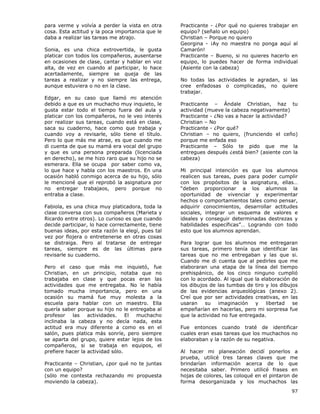 97
para verme y volvía a perder la vista en otra
cosa. Esta actitud y la poca importancia que le
daba a realizar las tareas me atrajo.
Sonia, es una chica extrovertida, le gusta
platicar con todos los compañeros, ausentarse
en ocasiones de clase, cantar y hablar en voz
alta, de vez en cuando al participar, lo hace
acertadamente, siempre se queja de las
tareas a realizar y no siempre las entrega,
aunque estuviera o no en la clase.
Edgar, en su caso que llamó mi atención
debido a que es un muchacho muy inquieto, le
gusta estar todo el tiempo fuera del aula y
platicar con los compañeros, no le veo interés
por realizar sus tareas, cuando está en clase,
saca su cuaderno, hace como que trabaja y
cuando voy a revisarle, sólo tiene el título.
Pero lo que más me atrae, es que cuando me
di cuenta de que su mamá era vocal del grupo
y que es una persona preparada (licenciada
en derecho), se me hizo raro que su hijo no se
esmerara. Ella se ocupa por saber como va,
lo que hace y habla con los maestros. En una
ocasión habló conmigo acerca de su hijo, sólo
le mencioné que el reprobó la asignatura por
no entregar trabajaos, pero porque no
entraba a clase.
Fabiola, es una chica muy platicadora, toda la
clase conversa con sus compañeros (Marieta y
Ricardo entre otros). Lo curioso es que cuando
decide participar, lo hace correctamente, tiene
buenas ideas, por esta razón la elegí, pues tal
vez por flojera o entretenerse en otras cosas
se distraiga. Pero al tratarse de entregar
tareas, siempre es de las últimas para
revisarle su cuaderno.
Pero el caso que más me inquietó, fue
Christian, en un principio, notaba que no
trabajaba en clase y que pocas eran las
actividades que me entregaba. No le había
tomado mucha importancia, pero en una
ocasión su mamá fue muy molesta a la
escuela para hablar con un maestro. Ella
quería saber porque su hijo no le entregaba al
profesor las actividades. El muchacho
inclinaba la cabeza y no decía nada, esta
actitud era muy diferente a como es en el
salón, pues platica más sonríe, pero siempre
se aparta del grupo, quiere estar lejos de los
compañeros, si se trabaja en equipos, el
prefiere hacer la actividad sólo.
Practicante – Christian, ¿por qué no te juntas
con un equipo?
(sólo me contesta rechazando mi propuesta
moviendo la cabeza).
Practicante - ¿Por qué no quieres trabajar en
equipo? (señalo un equipo)
Christian – Porque no quiero
Georgina - ¡Ay no maestra no ponga aquí al
Camarón!
Practicante – Bueno, si no quieres hacerlo en
equipo, lo puedes hacer de forma individual
(Asiente con la cabeza)
No todas las actividades le agradan, si las
cree enfadosas o complicadas, no quiere
trabajar.
Practicante – Ándale Christian, haz tu
actividad (mueve la cabeza negativamente)
Practicante - ¿No vas a hacer la actividad?
Christian – No
Practicante - ¿Por qué?
Christian – no quiero, (frunciendo el ceño)
porque me enfada eso
Practicante – Sólo te pido que me la
entregues después ¿está bien? (asiente con la
cabeza)
Mi principal intención es que los alumnos
realicen sus tareas, pues para poder cumplir
con los propósitos de la asignatura, ellas…
“deben proporcionar a los alumnos la
oportunidad de vivenciar y experimentar
hechos o comportamientos tales como pensar,
adquirir conocimientos, desarrollar actitudes
sociales, integrar un esquema de valores e
ideales y conseguir determinadas destrezas y
habilidades específicas”… Logrando con todo
esto que los alumnos aprendan.
Para lograr que los alumnos me entregaran
sus tareas, primero tenía que identificar las
tareas que no me entregaban y las que si.
Cuando me di cuenta que al pedirles que me
elaboraran una etapa de la línea del tiempo
prehispánico, de los cinco ninguno cumplió
con lo acordado. Al igual que la elaboración de
los dibujos de las tumbas de tiro y los dibujos
de las evidencias arqueológicas (anexo 2).
Creí que por ser actividades creativas, en las
usaran su imaginación y libertad se
empeñarían en hacerlas, pero mi sorpresa fue
que la actividad no fue entregada.
Fue entonces cuando traté de identificar
cuales eran esas tareas que los muchachos no
elaboraban y la razón de su negativa.
Al hacer mi planeación decidí ponerlos a
prueba, utilicé tres tareas claves que me
brindarían información acerca de lo que
necesitaba saber. Primero utilicé frases en
hojas de colores, las coloqué en el pintaron de
forma desorganizada y los muchachos las
 