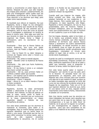 98
leerían y encontrarían el orden lógico de los
hechos. Después les pedí, que sólo trajeran
dos mapas para colorear y posteriormente, les
pedí una investigación sobre cuáles eran las
actividades económicas de la Nueva Galicia.
Puse atención a los alumnos que elegí, para
saber como reaccionaban.
El resultado que obtuvo al respecto, fue que
Rigoberto, Sonia y Edgar no me entregaron
ese día el esquema que resultó de las frases.
Fue hasta después de dos sesiones que lo
entregaron, pero al inicio del curso se acordó
que si entregaban a destiempo no tendría la
tarea el mismo valor. Pero algo que noté fue
que durante la clase los alumnos ayudaron a
organizar las frases, Sonia y Edgar si
participaron, pero no escribieron en su
cuaderno.
Practicante – Para que la Nueva Galicia se
hiciera Audiencia, que tuvo que pasar
primero, lean las frases y díganme ¿cuál fue
primero?
Ivy – (lee la frase) En su labor designa a
Lorenzo de Tejada como oidor e hiciera una
vista a occidente.
Practicante – No, antes lo mandó alguien
Rubén – Deciden crear la Audiencia de Nueva
Galicia
Practicante – No, para que fuera Audiencia,
hubo un proceso…
Sonia – El rey Carlos I envía a un visitador
para hacer cumplir las leyes
Practicante – Así es, pues primero había un
conflicto y debían saber que sucedía
Marco – (sin esperar que le cediera la palabra)
Después manda a Saavedra…
Practicante - ¡Claro! Y después
Edgar – Ahora sí, en su labor manda a Tejada
a visitar occidente
Practicante – Así es…
Rigoberto, durante la clase permaneció
callado y observando al igual que en 3º E
Christian. Pero Fabiola, no dejó de platicar en
toda la clase, varias veces le llamé la
atención, esto no permitió que se involucrara
en la clase, posteriormente en clases
siguientes separé a Fabiola de sus
compañeros de platica.
Con esta tarea pretendía que los alumnos la
realizaran al momento, para saber si la
entregaban. Pero al mismo tiempo quería que
lograran identificar que un hecho tiene un
efecto y una causa. Comprobé que les fue un
poco difícil encontrar la primer parte, pero a
partir de ella supieron encontrar
acertadamente la secuencia, me di cuenta
debido a la fluidez de las respuestas de los
alumnos al pasar la primera frase que
pudieron enlazar las siguientes.
Cuando pedí que trajeran los mapas, sólo
Sonia cumplió con ellos. Los demás los
estaban haciendo en sus cuadernos o en
hojas blancas. Pero cuando pedí que me los
entregaran, la clase siguiente, sólo Edgar,
Rigoberto y Sonia entregaron, tal vez no muy
presentables, pero les hicieron. Fabiola y
Christian trabajaron, pero no entregaron, la
razón que proporcionaron fue, que lo hicieron
en otro cuaderno y que no lo traían ese día.
Con los mapas, deseaba, saber si los traían, si
no lo hacían, que pretexto tenían. Pero al
mismo tiempo pretendía, que ellos lograran
identificar el territorio que abarcó Nueva
Galicia y localizaran los cuatro asentamiento
de Guadalajara, en donde encontré un poco
de problema, pues en lugar de poner como
último asentamiento donde actualmente está
Guadalajara, coloreaban el círculo para
señalar el lugar más al centro, o al sur de
donde decía Guadalajara.
Cuando les pedí la investigación acerca de las
actividades económicas, ninguno cumplió con
ellas, prefirieron esperarse el día de la clase y
saber que haríamos, pues al preguntar si
llevaron la tarea, todos me dijeron que no.
Con esta tarea quería saber si leyeron y
entregaron –por escrito lo que les pedí, pero
no lo llevaron. Yo pensaba hacer con sus
aportaciones un esquema, pero tuve que
dejarlos leer cinco minutos para que tuvieran
una idea de lo que trataría la clase, aunque ya
se había manejado algo parecido al inicio del
curso con las culturas de occidente antes de la
llegada de los españoles. Todo con el fin de
que lograran detectar los alumnos que, tanto
en una época como en otra, seguían siendo
importantes como hasta la fecha, relacionando
el pasado con el presente.
Esto hizo darme cuenta que los alumnos en
clase trabajaban las tareas, pero aquellas que
son para traer de su casa no las realizan, las
investigaciones y lo que se debe llevar de
material, es lo que por lo regular no cumplen.
Si son investigaciones se esperan al día
siguiente para que otro compañero se los
pase y si es material se les olvida comprarlo.
 