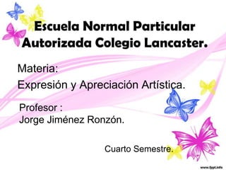 Escuela Normal Particular
Autorizada Colegio Lancaster.
Materia:
Expresión y Apreciación Artística.
Profesor :
Jorge Jiménez Ronzón.

                 Cuarto Semestre.
 