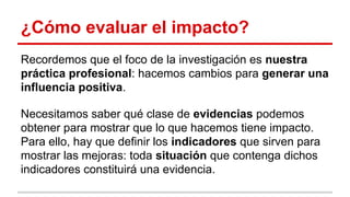 ¿Cómo evaluar el impacto?
Recordemos que el foco de la investigación es nuestra
práctica profesional: hacemos cambios para generar una
influencia positiva.
Necesitamos saber qué clase de evidencias podemos
obtener para mostrar que lo que hacemos tiene impacto.
Para ello, hay que definir los indicadores que sirven para
mostrar las mejoras: toda situación que contenga dichos
indicadores constituirá una evidencia.

 
