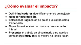 ¿Cómo evaluar el impacto?
● Definir indicadores (identificar criterios de mejora).
● Recoger información.
● Seleccionar fragmentos de datos que sirvan como
evidencias.
● Casar las evidencias con nuestra preocupación
inicial.
● Presentar el trabajo en el seminario para que los
compañeros juzguen si la mejora ha tenido lugar.

 