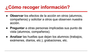 ¿Cómo recoger información?
● Observar los efectos de la acción en otros (alumnos,
compañeros) y solicitar a otros que observen nuestra
acción.
● Preguntar a otras personas implicadas sus punto de
vista (alumnos, compañeros).
● Analizar las huellas que dejan los alumnos (trabajos,
exámenes, diarios, etc.), grabaciones, etc.

 
