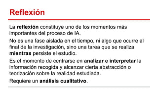 Reflexión
La reflexión constituye uno de los momentos más
importantes del proceso de IA.
No es una fase aislada en el tiempo, ni algo que ocurre al
final de la investigación, sino una tarea que se realiza
mientras persiste el estudio.
Es el momento de centrarse en analizar e interpretar la
información recogida y alcanzar cierta abstracción o
teorización sobre la realidad estudiada.
Requiere un análisis cualitativo.

 