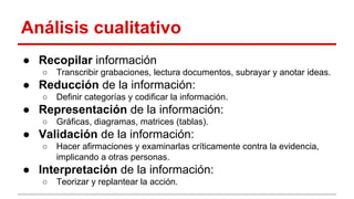 Análisis cualitativo
● Recopilar información
○

Transcribir grabaciones, lectura documentos, subrayar y anotar ideas.

● Reducción de la información:
○

Definir categorías y codificar la información.

● Representación de la información:
○

Gráficas, diagramas, matrices (tablas).

● Validación de la información:
○

Hacer afirmaciones y examinarlas críticamente contra la evidencia,
implicando a otras personas.

● Interpretación de la información:
○

Teorizar y replantear la acción.

 