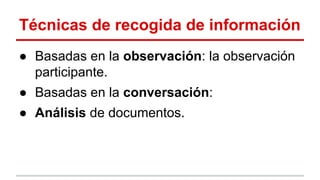 Técnicas de recogida de información
● Basadas en la observación: la observación
participante.
● Basadas en la conversación:
● Análisis de documentos.

 