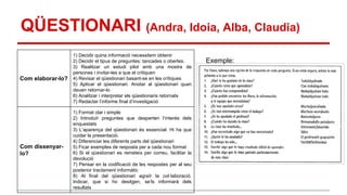 QÜESTIONARI (Andra, Idoia, Alba, Claudia)
Com elaborar-lo?

1) Decidir quina informació necessitem obtenir
2) Decidir el tipus de preguntes: tancades o obertes.
3) Realitzar un estudi pilot amb una mostra de
persones i invitar-les a que el critiquen
4) Revisar el qüestionari basant-se en les crítiques
5) Aplicar el qüestionari. Anotar al qüestionari quan
deuen retornar-lo
6) Analitzar i interpretar els qüestionaris retornats
7) Redactar l’informe final d’investigació

Com dissenyarlo?

1) Format clar i simple
2) Introduïr preguntes que desperten l’interés dels
enquestats
3) L’aparença del qüestionari és essencial. Hi ha que
cuidar la presentació.
4) Diferenciar les diferents parts del qüestionari
5) Ficar exemples de resposta per a cada nou format
6) Si el qüestionari es remeteix per correu, facilitar la
devolució
7) Pensar en la codificació de les respostes per al seu
posterior tractament informàtic
8) Al final del qüestionari agraïr la col·laboració.
Indicar, que si ho desitgen, se’ls informarà dels
resultats

Exemple:

 
