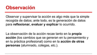 Observación
Observar y supervisar la acción es algo más que la simple
recogida de datos; ante todo, es la generación de datos
para reflexionar, evaluar y explicar lo ocurrido.
La observación de la acción recae tanto en la propia
acción (los cambios que se generan en tu pensamiento y
en tu práctica profesional) como en la acción de otras
personas (alumnado, colegas, etc.).

 