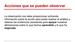 Acciones que se pueden observar
La observación nos debe proporcionar suficiente
información sobre la acción para poder realizar el análisis y
obtener las evidencias necesarias para apoyar nuestras
afirmaciones sobre lo que hemos aprendido y lo que ha
mejorado.

 