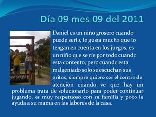 Daniel es un niño grosero cuando
                puede serlo, le gusta mucho que lo
                tengan en cuenta en los juegos, es
                un niño que se ríe por todo cuando
                esta contento, pero cuando esta
                malgeniado solo se escuchan sus
                gritos, siempre quiere ser el centro de
                atención cuando ve que hay un
problema trata de solucionarlo para poder continuar
jugando, es muy respetuoso con su familia y poco le
ayuda a su mama en las labores de la casa.
 
