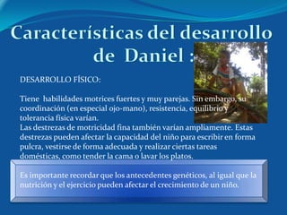 DESARROLLO FÍSICO:

Tiene habilidades motrices fuertes y muy parejas. Sin embargo, su
coordinación (en especial ojo-mano), resistencia, equilibrio y
tolerancia física varían.
Las destrezas de motricidad fina también varían ampliamente. Estas
destrezas pueden afectar la capacidad del niño para escribir en forma
pulcra, vestirse de forma adecuada y realizar ciertas tareas
domésticas, como tender la cama o lavar los platos.

Es importante recordar que los antecedentes genéticos, al igual que la
nutrición y el ejercicio pueden afectar el crecimiento de un niño.
 
