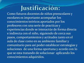 Como futuros docentes de niños preescolares y
escolares es importante acompañar los
conocimientos teóricos aportados por los
profesores con una serie de practicas y
experiencias donde se interactúe de forma directa
e indirecta con el niño, siguiendo de cerca sus
pasos, comportamientos y actitudes tanto en el
aula de clase como en su ambiente familiar y
comunitario para así poder establecer estrategias y
soluciones de una forma oportuna y acorde con lo
que se esta tratando de solucionar aplicando los
conocimientos adquiridos.
 