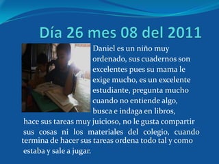 Daniel es un niño muy
                        ordenado, sus cuadernos son
                        excelentes pues su mama le
                        exige mucho, es un excelente
                        estudiante, pregunta mucho
                        cuando no entiende algo,
                        busca e indaga en libros,
 hace sus tareas muy juicioso, no le gusta compartir
 sus cosas ni los materiales del colegio, cuando
termina de hacer sus tareas ordena todo tal y como
 estaba y sale a jugar.
 
