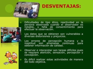    DESVENTAJAS:


   Dificultades de tipo ético, reactividad en la
    persona observada cuando el observador es
    notable, y falta de consentimiento para
    efectuar la observación.
   Los datos que se obtienen son vulnerables a
    diversas distorsiones y prejuicios.
   Los errores de percepción humana          y la
    ineptitud son amenazas continuas           para
    obtener información de calidad.
   Observar e interpretar son tareas difíciles pues
    se requiere atención, sensación, percepción y
    concepción.
   Es difícil realizar estas actividades de manera
    del todo objetiva.
 