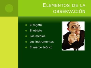 E LEMENTOS DE LA
                       OBSERVACIÓN


   El sujeto

   El objeto

   Los medios

   Los instrumentos

   El marco teórico
 
