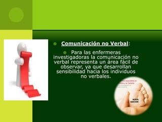    Comunicación no Verbal:
       Para las enfermeras
investigadoras la comunicación no
verbal representa un área fácil de
    observar, ya que desarrollan
  sensibilidad hacia los individuos
             no verbales.
 