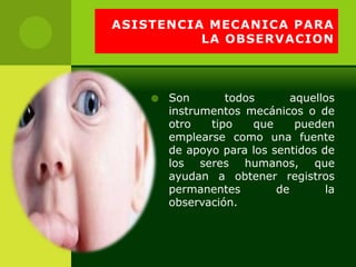 ASISTENCIA MECANICA PARA
          LA OBSERVACION



       Son       todos       aquellos
        instrumentos mecánicos o de
        otro   tipo    que     pueden
        emplearse como una fuente
        de apoyo para los sentidos de
        los seres humanos, que
        ayudan a obtener registros
        permanentes        de       la
        observación.
 