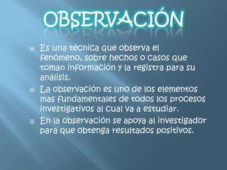    Es una técnica que observa el
    fenómeno, sobre hechos o casos que
    toman información y la registra para su
    análisis.
   La observación es uno de los elementos
    mas fundamentales de todos los procesos
    investigativos al cual va a estudiar.
   En la observación se apoya al investigador
    para que obtenga resultados positivos.
 