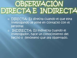    DIRECTA: Es directa cuando el que esta
    investigando se pone en contacto con el
    personal
    INDIRECTA: Es indirecta cuando el
    investigador, hace un conocimiento del
    hecho o fenómeno que sea observado.
 