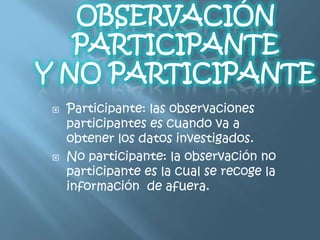    Participante: las observaciones
    participantes es cuando va a
    obtener los datos investigados.
   No participante: la observación no
    participante es la cual se recoge la
    información de afuera.
 