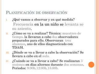 PLANIFICACIÓN DE OBSERVACIÓN
I.     ¿Qué vamos a observar y en qué medida?
       Frecuencia en la un niño se levanta se
       su asiento.
II.    ¿Cómo se va a realizar? Técnica: muestreo de
       tiempo. la llevaran a cabo dos observadores
       preparados para ello. Observaran tres
       alumnos, uno de ellos diagnosticado con
       TDA/H.
III.   ¿Dónde se va a llevar a cabo la observación? Se
       llevara a cabo en el aula.
IV.    ¿Cuándo se va a llevar a cabo? Se realizaran 3
       sesiones en días alternos durante dos semanas.
       Periodos: 9:00h,12:00h,15:00h.
 