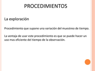 PROCEDIMIENTOS

La exploración

Procedimiento que supone una variación del muestreo de tiempo.

La ventaja de usar este procedimiento es que se puede hacer un
uso mas eficiente del tiempo de la observación.
 