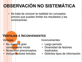 OBSERVACIÓN NO SISTEMÁTICA
    • Se trata de conocer la realidad sin conceptos
      previos que puedan limitar los resultados y las
      conclusiones.




VENTAJAS E INCONVENIENTES
Ventajas:                      Inconvenientes:
• No requiere gran             • Largo período
  conocimiento inicial.        • Diversidad de factores
• No existen preconceptos.       implicados.
• Incluye factores fortuitos   • Distintos tipos de información
 
