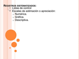 REGISTROS SISTEMATIZADOS:
    • Listas de control
    • Escalas de estimación o apreciación:
       o Numérica.
       o Gráfica.
       o Descriptiva.
 