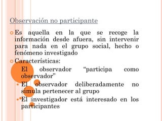 Observación no participante
 Es    aquella en la que se recoge la
  información desde afuera, sin intervenir
  para nada en el grupo social, hecho o
  fenómeno investigado
 Características:
    El     observador    “participa  como
     observador”
    El   observador deliberadamente no
     simula pertenecer al grupo
    El investigador está interesado en los
     participantes
 