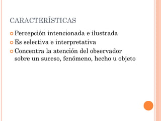 CARACTERÍSTICAS
 Percepción  intencionada e ilustrada
 Es selectiva e interpretativa

 Concentra la atención del observador
  sobre un suceso, fenómeno, hecho u objeto
 