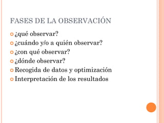 FASES DE LA OBSERVACIÓN
 ¿qué observar?
 ¿cuándo y/o a quién observar?

 ¿con qué observar?

 ¿dónde observar?

 Recogida de datos y optimización

 Interpretación de los resultados
 