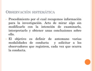 OBSERVACIÓN SISTEMÁTICA
•   Procedimiento por el cual recogemos información
    para la investigación. Acto de mirar algo sin
    modificarlo con la intención de examinarlo,
    interpretarlo y obtener unas conclusiones sobre
    ello.
•   El objetivo es definir de antemano varias
    modalidades de conducta       y solicitar a los
    observadores que registren, cada vez que ocurra
    la conducta.
 
