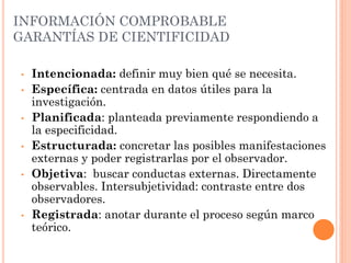 INFORMACIÓN COMPROBABLE
GARANTÍAS DE CIENTIFICIDAD

•   Intencionada: definir muy bien qué se necesita.
•   Específica: centrada en datos útiles para la
    investigación.
•   Planificada: planteada previamente respondiendo a
    la especificidad.
•   Estructurada: concretar las posibles manifestaciones
    externas y poder registrarlas por el observador.
•   Objetiva: buscar conductas externas. Directamente
    observables. Intersubjetividad: contraste entre dos
    observadores.
•   Registrada: anotar durante el proceso según marco
    teórico.
 