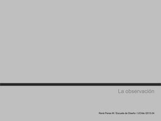 La observación
René Perea M / Escuela de Diseño / UChile /2013.04
 