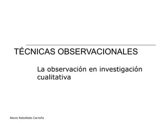 Alexis Rebolledo Carreño
TÉCNICAS OBSERVACIONALES
La observación en investigación
cualitativa
 
