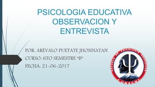 PSICOLOGIA EDUCATIVA
OBSERVACION Y
ENTREVISTA
POR: ARÈVALO PUETATE JHONNATAN
CURSO: 6TO SEMESTRE “B”
FECHA: 21-06-2017
 