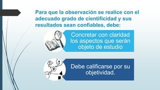 Para que la observación se realice con el
adecuado grado de cientificidad y sus
resultados sean confiables, debe:
Concretar con claridad
los aspectos que serán
objeto de estudio
Debe calificarse por su
objetividad.
 