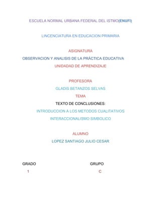 ESCUELA NORMAL URBANA FEDERAL DEL ISTMO(ENUFI)

LINCENCIATURA EN EDUCACION PRIMARIA

ASIGNATURA
OBSERVACION Y ANALISIS DE LA PRÁCTICA EDUCATIVA
UNIDADAD DE APRENDIZAJE

PROFESORA
GLADIS BETANZOS SELVAS
TEMA
TEXTO DE CONCLUSIONES:
INTRODUCCION A LOS METODOS CUALITATIVOS
INTERACCIONALISMO SIMBOLICO

ALUMNO
LOPEZ SANTIAGO JULIO CESAR

GRADO
1

GRUPO
C

 