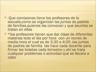   -Que comisiones tiene los profesores de la escuela,como se organizan las juntas de padres de familias,quienes las convocan y que asuntos se tratan en ellas *los profesores tienen que dar clase de diferentes materias todo el dia por hora  con un recreo de media hora el cual es de 3:30 a 4:00 ,las juntas de padres de familia  las hace cada docente para firmar las boletas cada bimestre y ahí se trata cualquier problemas o actividad que se llevara a cabo  