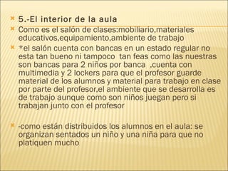 5.-El interior de la aula Como es el salón de clases:mobiliario,materiales educativos,equipamiento,ambiente de trabajo *el salón cuenta con bancas en un estado regular no esta tan bueno ni tampoco  tan feas como las nuestras son bancas para 2 niños por banca  ,cuenta con multimedia y 2 lockers para que el profesor guarde material de los alumnos y material para trabajo en clase por parte del profesor,el ambiente que se desarrolla es de trabajo aunque como son niños juegan pero si trabajan junto con el profesor -como están distribuidos los alumnos en el aula: se organizan sentados un niño y una niña para que no platiquen mucho 