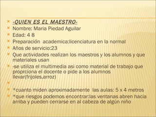 -QUIEN ES EL MAESTRO- Nombre: Maria Piedad Aguilar Edad: 4 8 Preparación  academica:licenciatura en la normal Años de servicio:23 Que actividades realizan los maestros y los alumnos y que materiales usan -se utiliza el multimedia asi como material de trabajo que proprciona el docente o pide a los alumnos llevar(frijoles,arroz)   *cuanto miden aproximadamente  las aulas: 5 x 4 metros *que riesgos podemos encontrar:las ventanas abren hacia arriba y pueden cerrarse en al cabeza de algún niño 
