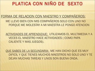 FORMA DE RELACION CON MAESTRO Y COMPAÑEROS: ME LLEVO BIEN CON MIS COMPAÑEROS SOLO CON UNO NO PORQUE ME MOLESTAY A MI MAESTRA LE PONGO ATENCION ACTIVIDADES DE APRENDIZAJE:  UTILIZAMOS EL MULTIMEDIA Y A VECES EL MAESTRO HACE ACTIVIDADES ( COMO PAPA  CALIENTE Y MAS JUEGOS). QUE SABES DE LA SECUNDARIA:  ME HAN DICHO QUE ES MUY DIFICIL Y QUE TIENES MUCHOS MAESTROS NO SOLO UNO Y TE DEJAN MUCHAS TAREAS Y UNOS SON BUENA ONDA. PLATICA CON NIÑO DE  SEXTO 