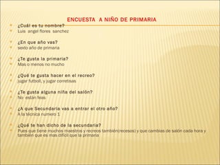   ENCUESTA  A NIÑO DE PRIMARIA ¿Cuál es tu nombre? Luis  angel flores  sanchez    ¿En que año vas? sexto año de primaria   ¿Te gusta la primaria? Mas o menos no mucho ¿Qué te gusta hacer en el recreo? jugar futboll, y jugar corretisas   ¿Te gusta alguna niña del salón? No  están feas ¿A que Secundaria vas a entrar el otro año? A la técnica numero 1  ¿Qué te han dicho de la secundaria? Pues que tiene muchos maestros y recreos también(recesos) y que cambias de salón cada hora y  también que es mas difícil que la primaria 