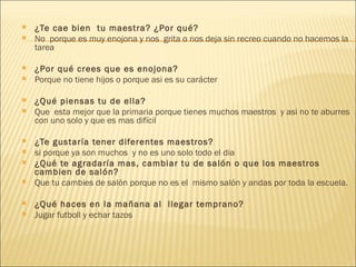 ¿Te cae bien  tu maestra? ¿Por qué? No  porque es muy enojona y nos  grita o nos deja sin recreo cuando no hacemos la tarea   ¿Por qué crees que es enojona? Porque no tiene hijos o porque asi es su carácter     ¿Qué piensas tu de ella? Que  esta mejor que la primaria porque tienes muchos maestros  y asi no te aburres con uno solo y que es mas difícil ¿Te gustaría tener diferentes maestros? si porque ya son muchos  y no es uno solo todo el dia  ¿Qué te agradaría mas, cambiar tu de salón o que los maestros cambien de salón? Que tu cambies de salón porque no es el  mismo salón y andas por toda la escuela.   ¿Qué haces en la mañana al  llegar temprano? Jugar futboll y echar tazos 