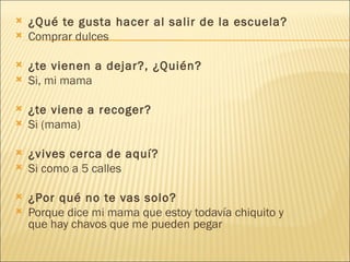   ¿Qué te gusta hacer al salir de la escuela? Comprar dulces   ¿te vienen a dejar?, ¿Quién? Si, mi mama   ¿te viene a recoger? Si (mama)   ¿vives cerca de aquí? Si como a 5 calles    ¿Por qué no te vas solo? Porque dice mi mama que estoy todavía chiquito y que hay chavos que me pueden pegar 