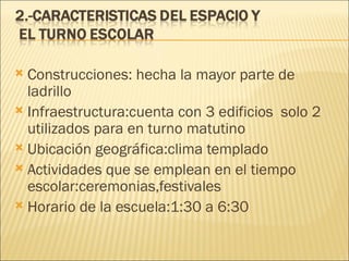 Construcciones: hecha la mayor parte de ladrillo Infraestructura:cuenta con 3 edificios  solo 2 utilizados para en turno matutino Ubicación geográfica:clima templado Actividades que se emplean en el tiempo escolar:ceremonias,festivales Horario de la escuela:1:30 a 6:30 