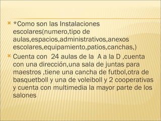 *Como son las Instalaciones escolares(numero,tipo de aulas,espacios,administrativos,anexos escolares,equipamiento,patios,canchas,) Cuenta con  24 aulas de la  A a la D ,cuenta con una dirección,una sala de juntas para maestros ,tiene una cancha de futbol,otra de basquetboll y una de voleiboll y 2 cooperativas  y cuenta con multimedia la mayor parte de los salones  