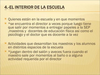 Quienes están en la escuela y en que momentos *se encuentra el director a veces porque luego tiene que salir por momentos a entregar papeles a la SEP ,maestros y  docentes de educación física asi como el psicólogo y el doctor que es docente a la vez   Actividades que desarrollan los maestros y los alumnos en distintos espacios de la escuela *juegan dentro del salón y aveces fuera cuando el maestro sale por momentos al baño o a alguna actividad requerida por el director   