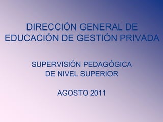 DIRECCIÓN GENERAL DE
EDUCACIÓN DE GESTIÓN PRIVADA
SUPERVISIÓN PEDAGÓGICA
DE NIVEL SUPERIOR
AGOSTO 2011
 